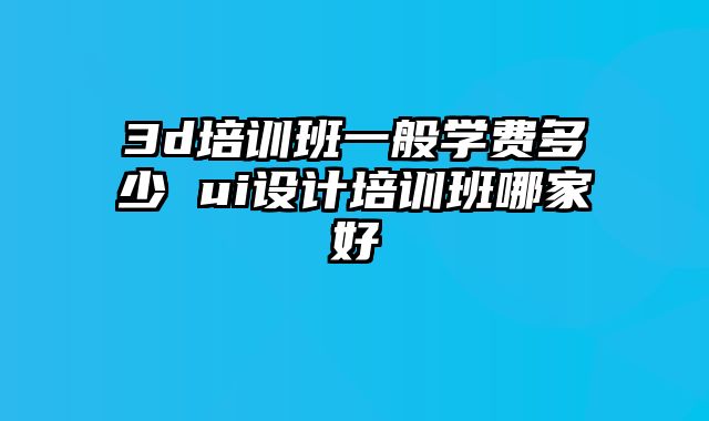 3d培训班一般学费多少 ui设计培训班哪家好
