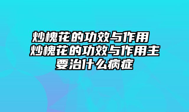 炒槐花的功效与作用 炒槐花的功效与作用主要治什么病症
