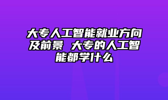 大专人工智能就业方向及前景 大专的人工智能都学什么