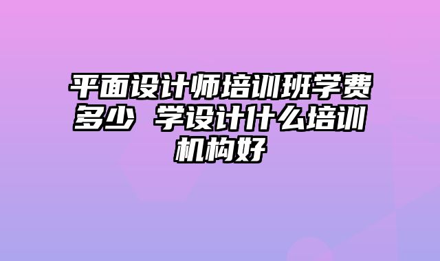 平面设计师培训班学费多少 学设计什么培训机构好