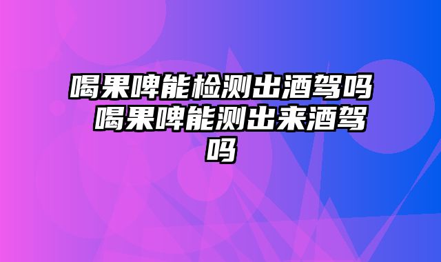 喝果啤能检测出酒驾吗 喝果啤能测出来酒驾吗