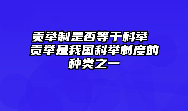 贡举制是否等于科举 贡举是我国科举制度的种类之一