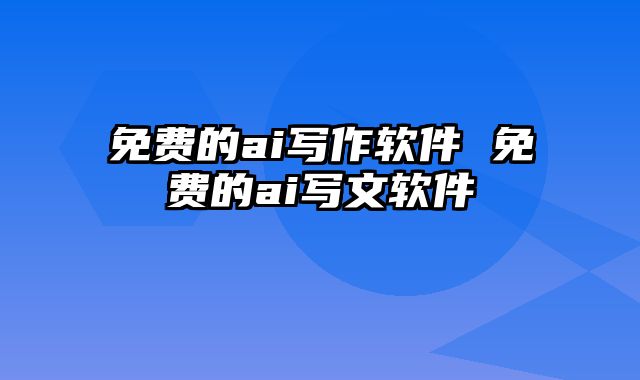 免费的ai写作软件 免费的ai写文软件