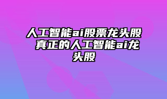 人工智能ai股票龙头股 真正的人工智能ai龙头股