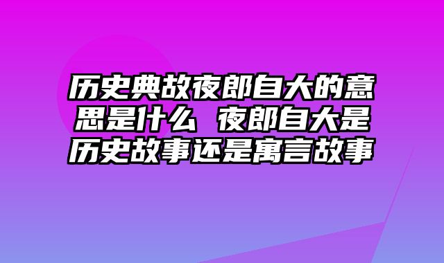 历史典故夜郎自大的意思是什么 夜郎自大是历史故事还是寓言故事