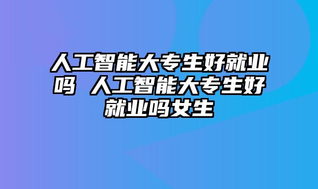 人工智能大专生好就业吗 人工智能大专生好就业吗女生