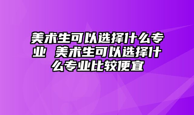 美术生可以选择什么专业 美术生可以选择什么专业比较便宜