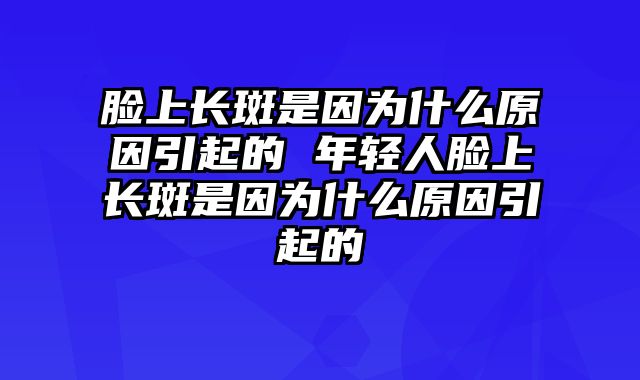 脸上长斑是因为什么原因引起的 年轻人脸上长斑是因为什么原因引起的