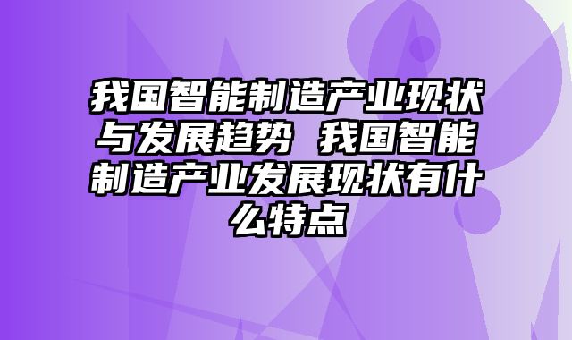 我国智能制造产业现状与发展趋势 我国智能制造产业发展现状有什么特点