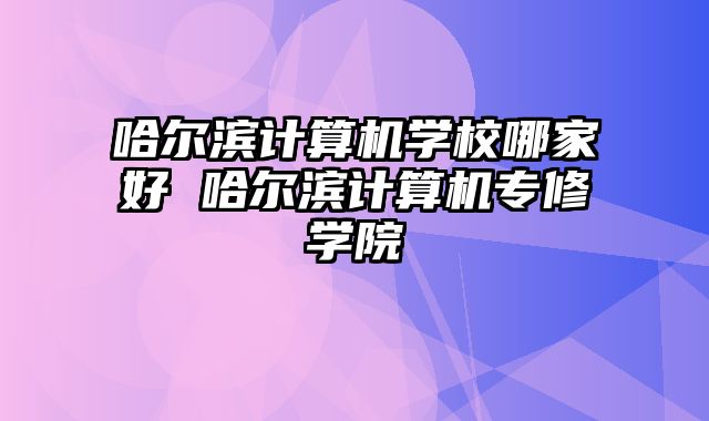 哈尔滨计算机学校哪家好 哈尔滨计算机专修学院