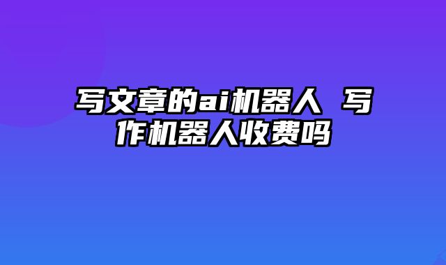 写文章的ai机器人 写作机器人收费吗