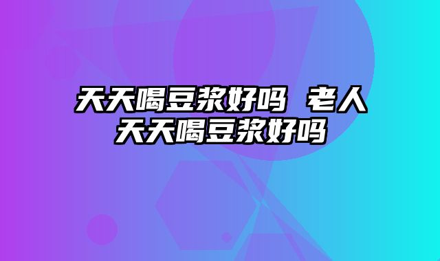 天天喝豆浆好吗 老人天天喝豆浆好吗