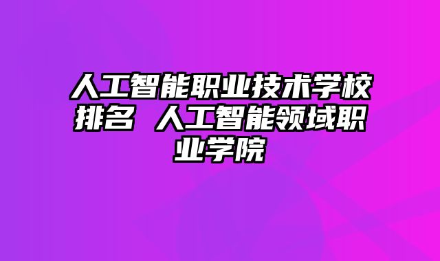 人工智能职业技术学校排名 人工智能领域职业学院