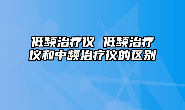 低频治疗仪 低频治疗仪和中频治疗仪的区别