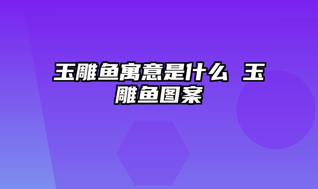 玉雕鱼寓意是什么 玉雕鱼图案