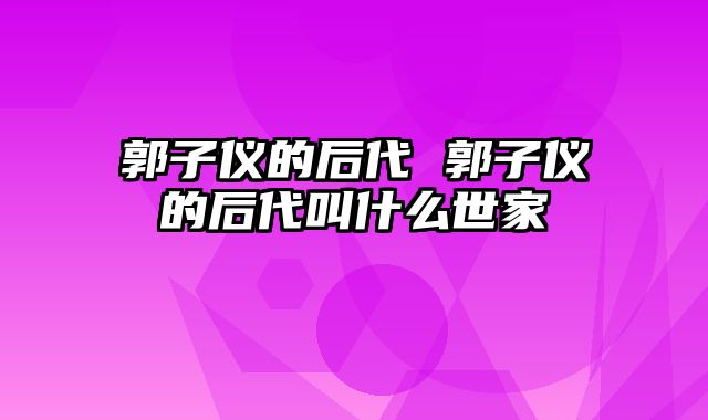 郭子仪的后代 郭子仪的后代叫什么世家