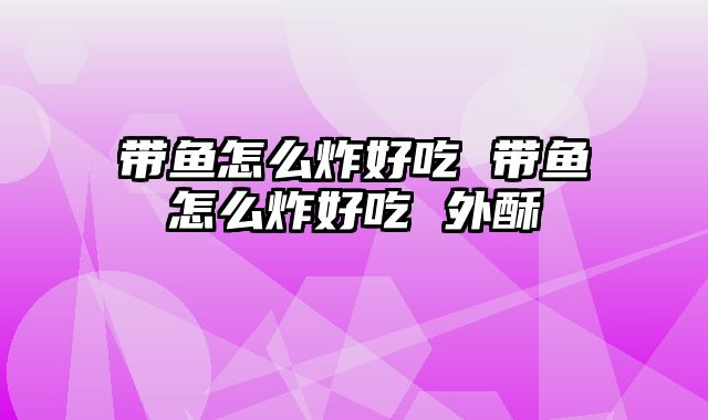 带鱼怎么炸好吃 带鱼怎么炸好吃 外酥