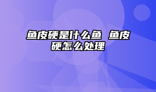 鱼皮硬是什么鱼 鱼皮硬怎么处理