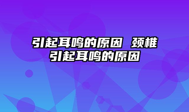 引起耳鸣的原因 颈椎引起耳鸣的原因