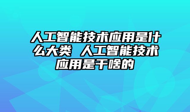 人工智能技术应用是什么大类 人工智能技术应用是干啥的