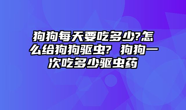 狗狗每天要吃多少?怎么给狗狗驱虫? 狗狗一次吃多少驱虫药