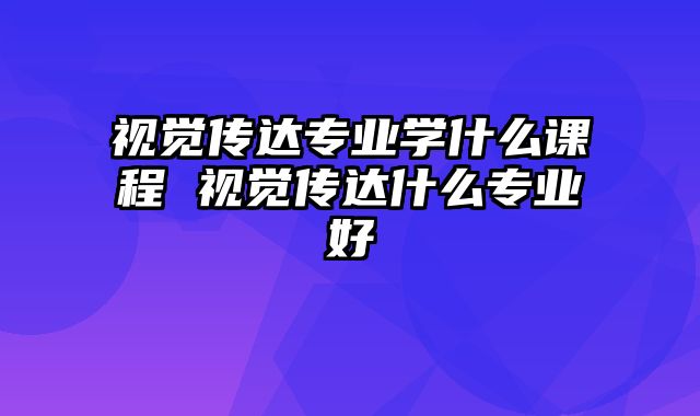 视觉传达专业学什么课程 视觉传达什么专业好