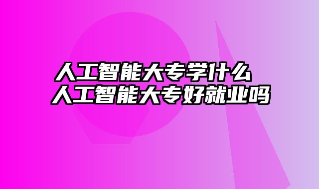 人工智能大专学什么 人工智能大专好就业吗