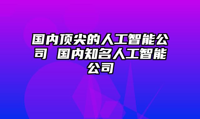 国内顶尖的人工智能公司 国内知名人工智能公司