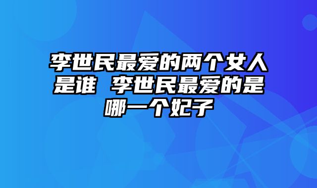 李世民最爱的两个女人是谁 李世民最爱的是哪一个妃子