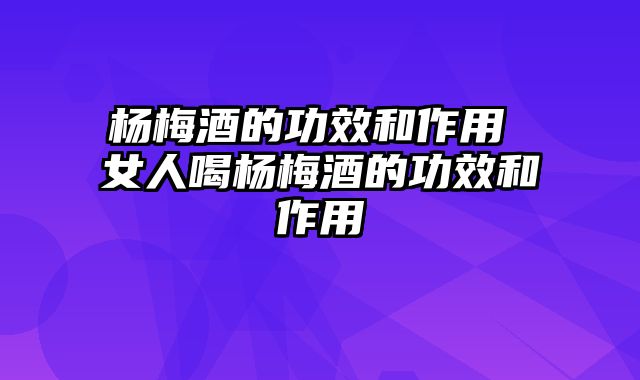 杨梅酒的功效和作用 女人喝杨梅酒的功效和作用