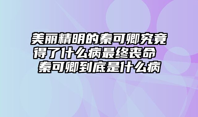 美丽精明的秦可卿究竟得了什么病最终丧命 秦可卿到底是什么病