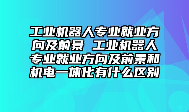 工业机器人专业就业方向及前景 工业机器人专业就业方向及前景和机电一体化有什么区别