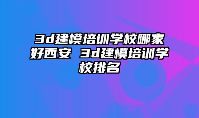 3d建模培训学校哪家好西安 3d建模培训学校排名