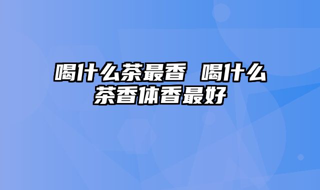 喝什么茶最香 喝什么茶香体香最好
