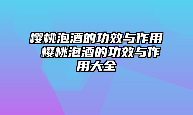 樱桃泡酒的功效与作用 樱桃泡酒的功效与作用大全