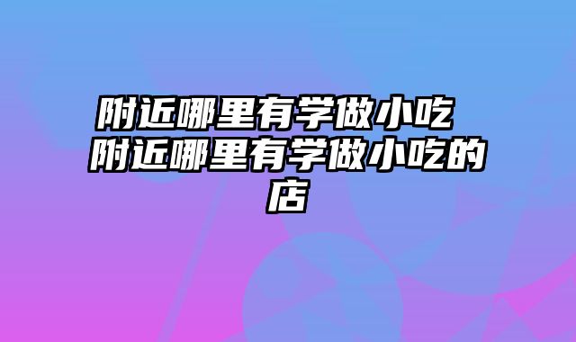 附近哪里有学做小吃 附近哪里有学做小吃的店