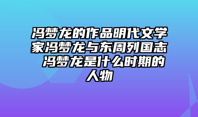冯梦龙的作品明代文学家冯梦龙与东周列国志 冯梦龙是什么时期的人物
