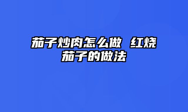 茄子炒肉怎么做 红烧茄子的做法