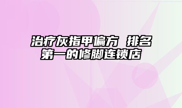 治疗灰指甲偏方 排名第一的修脚连锁店