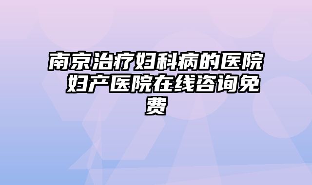 南京治疗妇科病的医院 妇产医院在线咨询免费