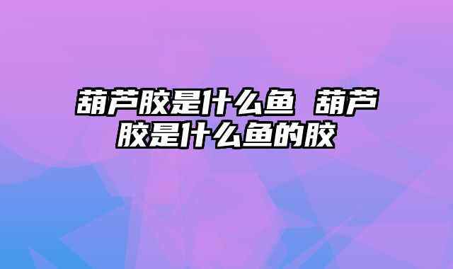 葫芦胶是什么鱼 葫芦胶是什么鱼的胶