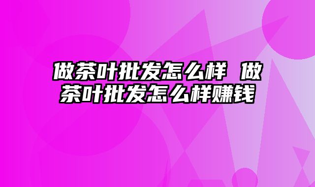 做茶叶批发怎么样 做茶叶批发怎么样赚钱