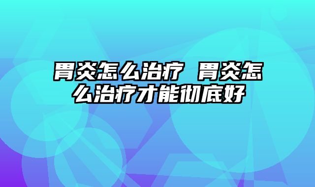 胃炎怎么治疗 胃炎怎么治疗才能彻底好