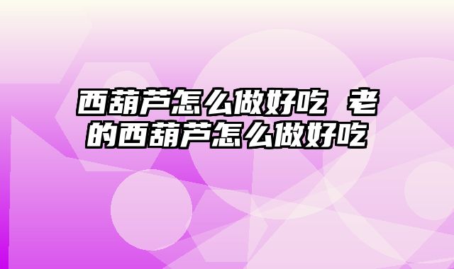 西葫芦怎么做好吃 老的西葫芦怎么做好吃