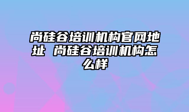 尚硅谷培训机构官网地址 尚硅谷培训机构怎么样