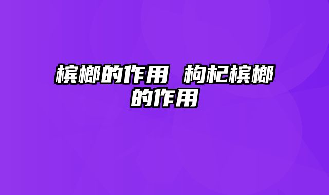 槟榔的作用 枸杞槟榔的作用