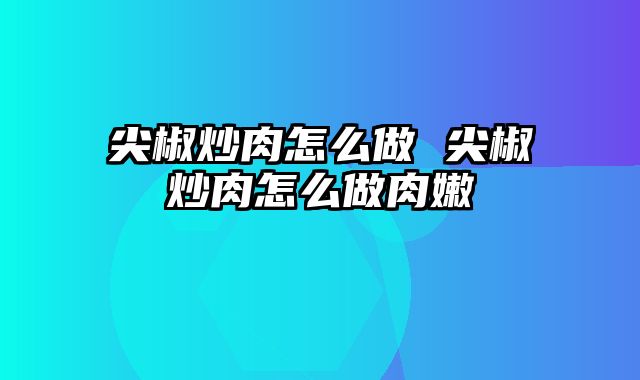 尖椒炒肉怎么做 尖椒炒肉怎么做肉嫩