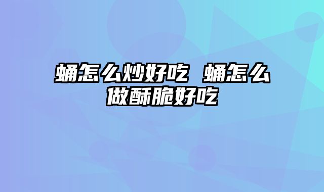 蛹怎么炒好吃 蛹怎么做酥脆好吃