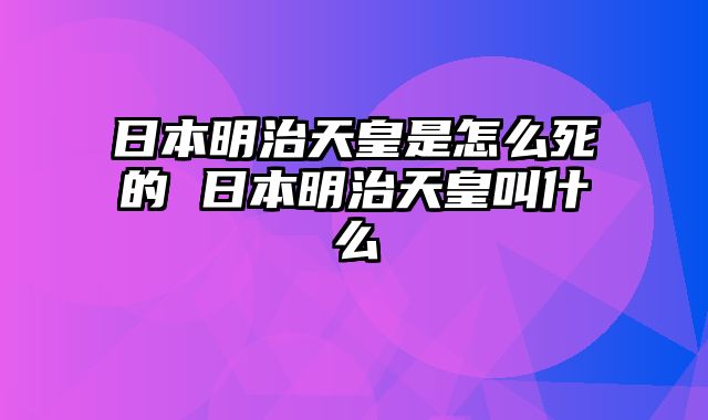 日本明治天皇是怎么死的 日本明治天皇叫什么
