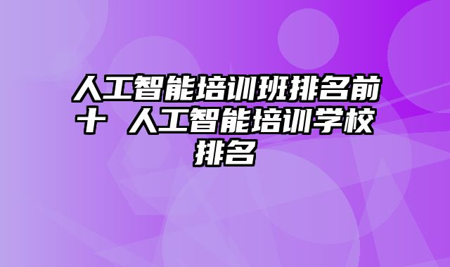 人工智能培训班排名前十 人工智能培训学校排名